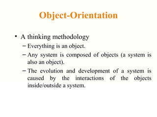 Object-Orientation
• A thinking methodology
– Everything is an object.
– Any system is composed of objects (a system is
also an object).
– The evolution and development of a system is
caused by the interactions of the objects
inside/outside a system.
 