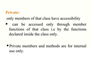 Private:
only members of that class have accessibility
 can be accessed only through member
functions of that class i.e by the functions
declared inside the class only.
Private members and methods are for internal
use only.
 