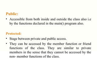 Public:
• Accessible from both inside and outside the class also i.e
by the functions declared in the main() program also.
Protected:
• Stage between private and public access.
• They can be accessed by the member function or friend
functions of the class. They are similar to private
members in the sense that they cannot be accessed by the
non- member functions of the class.
 