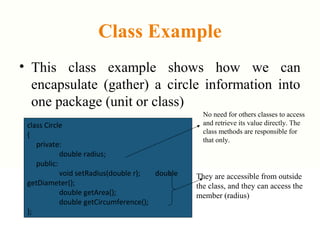 Class Example
• This class example shows how we can
encapsulate (gather) a circle information into
one package (unit or class)
class Circle
{
private:
double radius;
public:
void setRadius(double r); double
getDiameter();
double getArea();
double getCircumference();
};
No need for others classes to access
and retrieve its value directly. The
class methods are responsible for
that only.
They are accessible from outside
the class, and they can access the
member (radius)
 