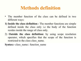 Methods definition
• The member function of the class can be defined in two
different ways:
1) Inside the class definition:- The member functions are simple
defined inside the class only i.e the body of the function
resides inside the range of class only.
2) Outside the class definition: by using scope resolution
operator, which specifies that the scope of the function is
restricted to the class class_name.
Syntax:- class_name:: function_name
 