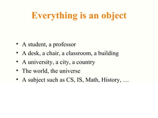 Everything is an object
• A student, a professor
• A desk, a chair, a classroom, a building
• A university, a city, a country
• The world, the universe
• A subject such as CS, IS, Math, History, …
 