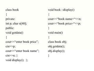 class book
{
private:
int p; char n[40];
public:
void getdata()
{
cout<<“enter book price”;
cin>>p;
cout<<“enter book name”;
cin>>n; }
void display(); };
void book ::display()
{
cout<<“book name=“<<n;
cout<<“book price=“<<p;
}
void main()
{
class book obj;
obj.getdata();
obj.display();
}
 