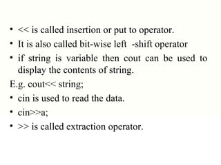 • << is called insertion or put to operator.
• It is also called bit-wise left -shift operator
• if string is variable then cout can be used to
display the contents of string.
E.g. cout<< string;
• cin is used to read the data.
• cin>>a;
• >> is called extraction operator.
 