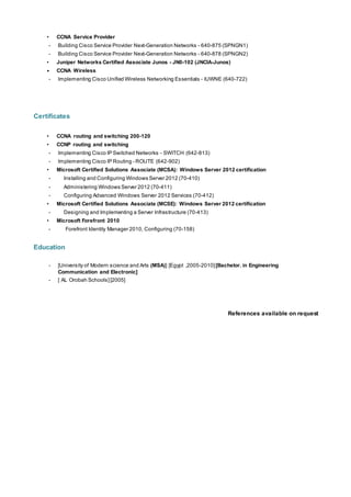 • CCNA Service Provider
- Building Cisco Service Provider Next-Generation Networks - 640-875 (SPNGN1)
- Building Cisco Service Provider Next-Generation Networks - 640-878 (SPNGN2)
• Juniper Networks Certified Associate Junos - JN0-102 (JNCIA-Junos)
• CCNA Wireless
- Implementing Cisco Unified Wireless Networking Essentials – IUWNE (640-722)
Certificates
• CCNA routing and switching 200-120
• CCNP routing and switching
- Implementing Cisco IP Switched Networks – SWITCH (642-813)
- Implementing Cisco IP Routing - ROUTE (642-902)
• Microsoft Certified Solutions Associate (MCSA): Windows Server 2012 certification
- Installing and Configuring Windows Server 2012 (70-410)
- Administering Windows Server 2012 (70-411)
- Configuring Advanced Windows Server 2012 Services (70-412)
• Microsoft Certified Solutions Associate (MCSE): Windows Server 2012 certification
- Designing and Implementing a Server Infrastructure (70-413)
• Microsoft Forefront 2010
- Forefront Identity Manager 2010, Configuring (70-158)
Education
- [University of Modern science and Arts (MSA)] [Egypt ,2005-2010][Bachelor. in Engineering
Communication and Electronic]
- [ AL Orobah Schools] [2005]
References available on request
 
