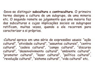 •Deve-se distinguir subcultura e contracultura. O primeiro
termo designa a cultura de um subgrupo, de uma minoria
etc. O segundo remete ao julgamento que uma maioria faz
das subculturas e cujas implicações sociais os subgrupos
ratificam, muitas vezes, quando a ele recorrem para
caracterizar a si próprios.
•Cultural aprece em uma série de expressões usuais: “ação
cultural”, “atividade cultural”, “assuntos culturais”, “centro
cultural”, “cadeia cultural”, “campo cultural”, “discurso
cultural”, “desenvolvimento cultural”, “ambiente cultural”,
“promotor cultural”, “lazer cultural”, “política cultural”,
“revolução cultural”, “sistema cultural”, “vida cultural” etc.
 