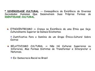 * DIVERSIDADE CULTURAL → Conseqüência da Existência de Diversas
Sociedades Humanas Que Desenvolvem Suas Próprias Formas de
IDENTIDADE CULTURAL.
ETNOCENTRISMO ⇒ Crença na Existência de uma Etnia que Seja
Culturalmente Superior às Demais Existentes.
RELATIVISMO CULTURAL ⇒ Não Há Culturas Superiores ou
Inferiores, Mas Formas Distintas de Transformar e Interpretar a
Natureza.
Justificativa Para o Domínio de um Grupo Étnico-Cultural Sobre
Outros
Ex: Democracia Racial no Brasil
 