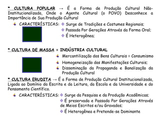 * CULTURA POPULAR → É a Forma de Produção Cultural Não-
Institucionalizada, Onde o Agente Cultural (o POVO) Desconhece a
Importância de Sua Produção Cultural
* CULTURA ERUDITA → É a Forma de Produção Cultural Institucionalizada,
Ligada ao Domínio da Escrita e da Leitura, da Escola e da Universidade e do
Pensamento Científico.
CARACTERÍSTICAS:
CARACTERÍSTICAS:
Surge de Tradições e Costumes Regionais;
Passada Por Gerações Através da Forma Oral;
É Heterogênea;
Surge da Pesquisa e da Produção Acadêmicas;
É preservada e Passada Por Gerações Através
de Meios Escritos e/ou Gravados;
É Heterogênea e Pretende-se Dominante
* CULTURA DE MASSA = INDÚSTRIA CULTURAL
Mercantilização dos Bens Culturais = Consumismo
Homogeneização das Manifestações Culturais;
Disseminação da Propaganda e Banalização da
Produção Cultural
 