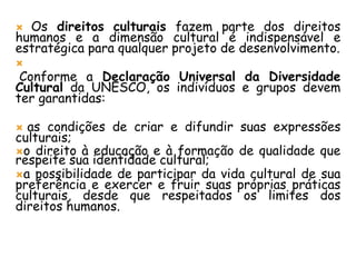  Os direitos culturais fazem parte dos direitos
humanos e a dimensão cultural é indispensável e
estratégica para qualquer projeto de desenvolvimento.

Conforme a Declaração Universal da Diversidade
Cultural da UNESCO, os indivíduos e grupos devem
ter garantidas:
 as condições de criar e difundir suas expressões
culturais;
o direito à educação e à formação de qualidade que
respeite sua identidade cultural;
a possibilidade de participar da vida cultural de sua
preferência e exercer e fruir suas próprias práticas
culturais, desde que respeitados os limites dos
direitos humanos.
 