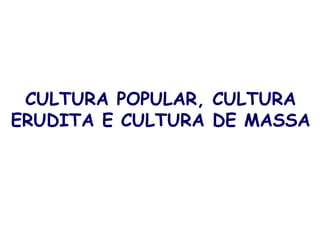 CULTURA POPULAR, CULTURA
ERUDITA E CULTURA DE MASSA
 