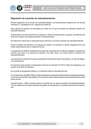 GESTION ELECTRONICA MOTORES DIESEL




Regulación de la presión de sobrealimentación

Para la regulación de la presión de sobrealimentación, el turbocompresor dispone de una válvula
mecánica C, mandada por una cápsula de presión B.

Esta cápsula de presión va conectada por medio de un tubo al colector de admisión (presión de
sobrealimentación).

Al alcanzarse una cierta presión en el colector, la válvula mecánica abre un bypass permitiendo que
parte de los gases de escape puenteen el turbocompresor.

De esta forma disminuye la velocidad de giro del turbo y con ello la presión de sobrealimentación.

Entre el colector de admisión y la cápsula de presión va colocada la válvula magnética N75 que
recibe señal eléctrica de la unidad de control.

La regulación se efectúa modificando la proporción de período de la válvula magnética, regulando la
presión que lleva a la cápsula de presión. De este modo, se influye sobre la presión de
sobrealimentación.

La proporción de período se calcula comparando la señal del sensor de presión y el valor de diagra-
ma característico.

El transmisor para presión y temperatura del tubo de admisión G71/G72 miden la temperatura y la
presión en el tubo de admisión.

Se controla la temperatura debido a su influencia sobre la densidad del aire.

Con el transmisor de altitud F96 se corrige el diagrama característico de la presión de sobrealimentación
en función de la presión atmosférica, a fin de que el motor reciba siempre aproximadamente la misma
masa de aire.

A partir de aprox. 1500 m de altura sobre el nivel del mar, se reduce la presión de sobrealimentación,
a fin de impedir que el turbocompresor por gases de escape gire a un número excesivo de revolucio-
nes.




         ACTUADORES Y FUNCIONES DE REGULACION                                                     13
 