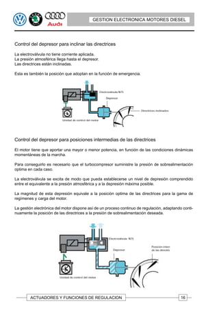 GESTION ELECTRONICA MOTORES DIESEL




Control del depresor para inclinar las directrices

La electroválvula no tiene corriente aplicada.
La presión atmosférica Ilega hasta el depresor.
Las directrices están inclinadas.

Esta es también la posición que adoptan en la función de emergencia.




Control del depresor para posiciones intermedias de las directrices

El motor tiene que aportar una mayor o menor potencia, en función de las condiciones dinámicas
momentáneas de la marcha.

Para conseguirlo es necesario que el turbocompresor suministre la presión de sobrealimentación
optima en cada caso.

La electroválvula se excita de modo que pueda establecerse un nivel de depresión comprendido
entre el equivalente a la presión atmosférica y a la depresión máxima posible.

La magnitud de esta depresión equivale a la posición optima de las directrices para la gama de
regímenes y carga del motor.

La gestión electrónica del motor dispone así de un proceso continuo de regulación, adaptando conti-
nuamente la posición de las directrices a la presión de sobrealimentación deseada.




        ACTUADORES Y FUNCIONES DE REGULACION                                                16
 