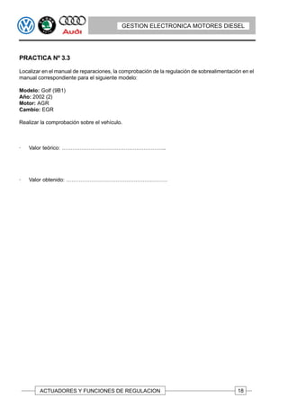 GESTION ELECTRONICA MOTORES DIESEL




PRACTICA Nº 3.3

Localizar en el manual de reparaciones, la comprobación de la regulación de sobrealimentación en el
manual correspondiente para el siguiente modelo:

Modelo: Golf (9B1)
Año: 2002 (2)
Motor: AGR
Cambio: EGR

Realizar la comprobación sobre el vehículo.



·   Valor teórico: …………………………………………………..




·   Valor obtenido: …………………………………………………




        ACTUADORES Y FUNCIONES DE REGULACION                                                18
 