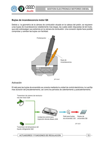 GESTION ELECTRONICA MOTORES DIESEL




Bujías de incandescencia motor Q6

Debido a la geometría de la cámara de combustión situada en la cabeza del pistón, se requieren
unas bujías de incandescencia notablemente mas largas, las cuales están dispuestas de tal modo,
que sólo sobresalgan sus extremos en la cámara de combustión. Una conexión rápida hace posible
comprobar y cambiar las bujías con facilidad.




Activación

EI relé para las bujías de encendido se conecta mediante la unidad de control electrónica, la cual fija
mas duración del precalentamiento, así como los períodos de calentamiento y postcalentamiento.




         ACTUADORES Y FUNCIONES DE REGULACION                                                   19
 