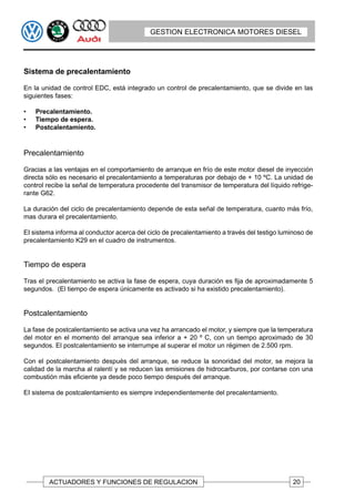 GESTION ELECTRONICA MOTORES DIESEL




Sistema de precalentamiento

En la unidad de control EDC, está integrado un control de precalentamiento, que se divide en las
siguientes fases:

•   Precalentamiento.
•   Tiempo de espera.
•   Postcalentamiento.


Precalentamiento

Gracias a las ventajas en el comportamiento de arranque en frío de este motor diesel de inyección
directa sólo es necesario el precalentamiento a temperaturas por debajo de + 10 ºC. La unidad de
control recibe la señal de temperatura procedente del transmisor de temperatura del líquido refrige-
rante G62.

La duración del ciclo de precalentamiento depende de esta señal de temperatura, cuanto más frío,
mas durara el precalentamiento.

EI sistema informa al conductor acerca del ciclo de precalentamiento a través del testigo luminoso de
precalentamiento K29 en el cuadro de instrumentos.


Tiempo de espera

Tras el precalentamiento se activa la fase de espera, cuya duración es fija de aproximadamente 5
segundos. (El tiempo de espera únicamente es activado si ha existido precalentamiento).


Postcalentamiento

La fase de postcalentamiento se activa una vez ha arrancado el motor, y siempre que la temperatura
del motor en el momento del arranque sea inferior a + 20 º C, con un tiempo aproximado de 30
segundos. El postcalentamiento se interrumpe al superar el motor un régimen de 2.500 rpm.

Con el postcalentamiento después del arranque, se reduce la sonoridad del motor, se mejora la
calidad de la marcha al ralentí y se reducen las emisiones de hidrocarburos, por contarse con una
combustión más eficiente ya desde poco tiempo después del arranque.

EI sistema de postcalentamiento es siempre independientemente del precalentamiento.




        ACTUADORES Y FUNCIONES DE REGULACION                                                  20
 