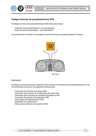 GESTION ELECTRONICA MOTORES DIESEL




Testigo luminoso de precalentamiento K29

EI testigo luminoso para precalentamiento K29 realiza dos tareas:

·   Indicación del precalentamiento, «luz permanente»
·   Aviso de averías presentadas, «luz intermitente»

Las averías sólo se indican si hay peligro de que el vehículo no pueda proseguir la marcha.




Activación

EI testigo luminoso lo activa la unidad de control si está en funcionamiento el precalentamiento o si se
han presentado averías en los siguientes componentes:

·   Transmisor de recorrido de la aguja G80.
·   Transmisor para número de revoluciones del motor G28.
·   Transmisor para recorrido de corredera reguladora G149.
·   Transmisor de posición del acelerador G79.
·   Conmutador de pedal de freno F/F47.
·   Dosificador de caudal N146.
·   Válvula para comienzo de inyección N108.




         ACTUADORES Y FUNCIONES DE REGULACION                                                    21
 