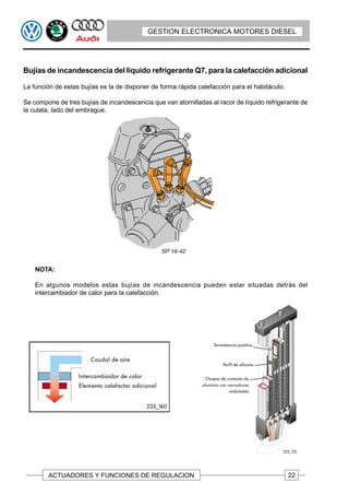 GESTION ELECTRONICA MOTORES DIESEL




Bujías de incandescencia del liquido refrigerante Q7, para la calefacción adicional

La función de estas bujías es la de disponer de forma rápida calefacción para el habitáculo.

Se compone de tres bujías de incandescencia que van atornilladas al racor de líquido refrigerante de
la culata, lado del embrague.




    NOTA:

    En algunos modelos estas bujías de incandescencia pueden estar situadas detrás del
    intercambiador de calor para la calefacción.




        ACTUADORES Y FUNCIONES DE REGULACION                                                   22
 
