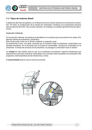 GESTION ELECTRONICA MOTORES DIESEL




1.1.- Tipos de motores diesel

A diferencia del motor de gasolina, en el diesel se forma la mezcla siempre en la cámara de combus-
tión. Por tanto, la configuración de la cámara de combustión constituye una característica decisiva
para la potencia del motor. Hay muchas variantes, sin embargo, se emplean generalmente dos ejecu-
ciones.

Inyección indirecta

En la inyección indirecta, se inyecta el combustible en una cámara que se encuentra en la culata. (Por
ejemplo cámara de turbulencia, precámara).
Esta cámara está unida con el cilindro mediante un pequeño canal.
Al comprimirse el aire, una parte, asciende por el conducto hasta la precámara, produciendo una
elevada turbulencia. En el momento que se inyecta el combustible, comienza la combustión en la
precámara. A través del conducto de la precámara, se propaga la combustión hacia el cilindro.

La ventaja de este sistema está en que en la precámara se producen mayores turbulencias que
proporcionan una buena mezcla de combustible y aire. De este modo es posible una combustión más
progresiva, disminuyéndose así las vibraciones y ruidos.

El inconveniente está en que el consumo aumenta.




       PRINCIPIOS BASICOS DE LOS MOTORES DIESEL                                                3
 