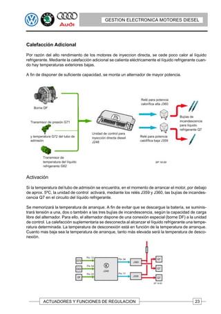 GESTION ELECTRONICA MOTORES DIESEL




Calefacción Adicional

Por razón del alto rendimiento de los motores de inyeccion directa, se cede poco calor al líquido
refrigerante. Mediante la calefacción adicional se calienta eléctricamente el líquido refrigerante cuan-
do hay temperaturas exteriores bajas.

A fin de disponer de suficiente capacidad, se monta un alternador de mayor potencia.




Activación

Si la temperatura del tubo de admisión se encuentra, en el momento de arrancar el motor, por debajo
de aprox. 5ºC, la unidad de control activará, mediante los relés J359 y J360, las bujías de incandes-
cencia Q7 en el circuito del líquido refrigerante.

Se memorizará la temperatura de arranque. A fin de evitar que se descargue la batería, se suminis-
trará tensión a una, dos o también a las tres bujías de incandescencia, según la capacidad de carga
libre del alternador. Para ello, el alternador dispone de una conexión especial (borne DF) a la unidad
de control. La calefacción suplementaria se desconecta al alcanzar el líquido refrigerante una tempe-
ratura determinada. La temperatura de desconexión está en función de la temperatura de arranque.
Cuanto mas baja sea la temperatura de arranque, tanto más elevada será la temperatura de desco-
nexión.




         ACTUADORES Y FUNCIONES DE REGULACION                                                    23
 