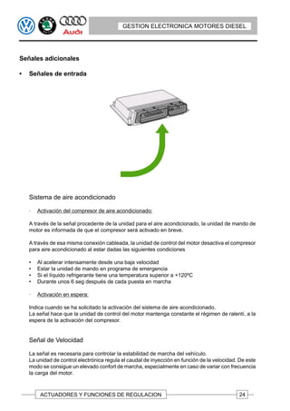GESTION ELECTRONICA MOTORES DIESEL




Señales adicionales

•   Señales de entrada




    Sistema de aire acondicionado

    ·   Activación del compresor de aire acondicionado:

    A través de la señal procedente de la unidad para el aire acondicionado, la unidad de mando de
    motor es informada de que el compresor será activado en breve.

    A través de esa misma conexión cableada, la unidad de control del motor desactiva el compresor
    para aire acondicionado al estar dadas las siguientes condiciones

    •   Al acelerar intensamente desde una baja velocidad
    •   Estar la unidad de mando en programa de emergencia
    •   Si el líquido refrigerante tiene una temperatura superior a +120ºC
    •   Durante unos 6 seg después de cada puesta en marcha

    ·   Activación en espera:

    Indica cuando se ha solicitado la activación del sistema de aire acondicionado.
    La señal hace que la unidad de control del motor mantenga constante el régimen de ralentí, a la
    espera de la activación del compresor.


    Señal de Velocidad

    La señal es necesaria para controlar la estabilidad de marcha del vehículo.
    La unidad de control electrónica regula el caudal de inyección en función de la velocidad. De este
    modo se consigue un elevado confort de marcha, especialmente en caso de variar con frecuencia
    la carga del motor.



         ACTUADORES Y FUNCIONES DE REGULACION                                                 24
 