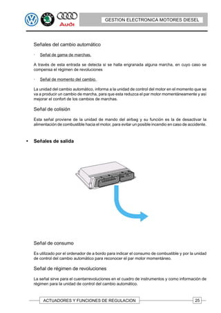 GESTION ELECTRONICA MOTORES DIESEL




    Señales del cambio automático

    ·   Señal de gama de marchas.

    A través de esta entrada se detecta si se halla engranada alguna marcha, en cuyo caso se
    compensa el régimen de revoluciones

    ·   Señal de momento del cambio.

    La unidad del cambio automático, informa a la unidad de control del motor en el momento que se
    va a producir un cambio de marcha, para que esta reduzca el par motor momentáneamente y así
    mejorar el confort de los cambios de marchas.

    Señal de colisión

    Esta señal proviene de la unidad de mando del airbag y su función es la de desactivar la
    alimentación de combustible hacia el motor, para evitar un posible incendio en caso de accidente.



•   Señales de salida




    Señal de consumo

    Es utilizado por el ordenador de a bordo para indicar el consumo de combustible y por la unidad
    de control del cambio automático para reconocer el par motor momentáneo.

    Señal de régimen de revoluciones

    La señal sirve para el cuentarrevoluciones en el cuadro de instrumentos y como información de
    régimen para la unidad de control del cambio automático.



         ACTUADORES Y FUNCIONES DE REGULACION                                                 25
 