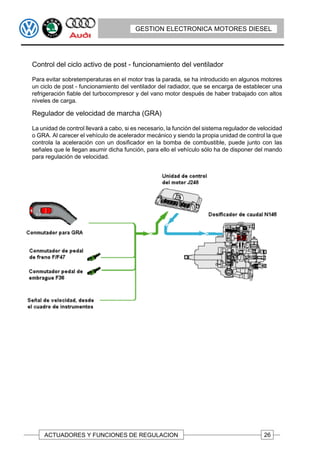 GESTION ELECTRONICA MOTORES DIESEL




Control del ciclo activo de post - funcionamiento del ventilador

Para evitar sobretemperaturas en el motor tras la parada, se ha introducido en algunos motores
un ciclo de post - funcionamiento del ventilador del radiador, que se encarga de establecer una
refrigeración fiable del turbocompresor y del vano motor después de haber trabajado con altos
niveles de carga.

Regulador de velocidad de marcha (GRA)

La unidad de control llevará a cabo, si es necesario, la función del sistema regulador de velocidad
o GRA. Al carecer el vehículo de acelerador mecánico y siendo la propia unidad de control la que
controla la aceleración con un dosificador en la bomba de combustible, puede junto con las
señales que le llegan asumir dicha función, para ello el vehículo sólo ha de disponer del mando
para regulación de velocidad.




    ACTUADORES Y FUNCIONES DE REGULACION                                                   26
 