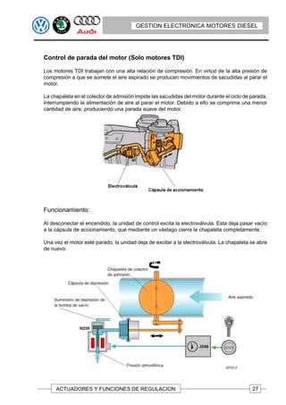 GESTION ELECTRONICA MOTORES DIESEL




Control de parada del motor (Solo motores TDI)

Los motores TDI trabajan con una alta relación de compresión. En virtud de la alta presión de
compresión a que se somete el aire aspirado se producen movimientos de sacudidas al parar el
motor.

La chapaleta en el colector de admisión impide las sacudidas del motor durante el ciclo de parada,
interrumpiendo la alimentación de aire al parar el motor. Debido a ello se comprime una menor
cantidad de aire, produciendo una parada suave del motor.




Funcionamiento:

Al desconectar el encendido, la unidad de control excita la electroválvula. Esta deja pasar vacío
a la cápsula de accionamiento, que mediante un vástago cierra la chapaleta completamente.

Una vez el motor esté parado, la unidad deja de excitar a la electroválvula. La chapaleta se abre
de nuevo.




     ACTUADORES Y FUNCIONES DE REGULACION                                                  27
 
