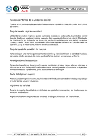 GESTION ELECTRONICA MOTORES DIESEL




Funciones internas de la unidad de control

Durante el funcionamiento se desarrollan continuamente ciertas funciones adicionales en la unidad
de control:

Regulación del régimen de ralentí

Utilizando la señal de régimen, que se suministra 4 veces por cada vuelta, la unidad de control
detecta, desde sus propios principios, cualquier discrepancia del régimen de ralentí. EI actuador
de dosificación en la bomba de inyección recibe inmediatamente una señal correctiva
correspondiente. De esa forma se mantiene constante el régimen de ralentí en cualquier condición
operativa, p. ej. al haber consumidores eléctricos activados.

Regulación de la suavidad de marcha

Para conseguir una marcha particularmente uniforme y cíclica del motor, la cantidad inyectada
para cada cilindro se regula de modo que la señal de régimen se mantenga uniforme.

Amortiguación antisacudidas

Para evitar los defectos de progresión que se manifiestan al haber cargas alternas intensas, la
información acerca de la posición del acelerador se «amortigua» electrónicamente si el pedal es
movido demasiado rápidamente, y ello especialmente al embragar.

Corte del régimen máximo

AI alcanzarse el régimen máximo, la unidad de control reduce la cantidad inyectada para proteger
el motor contra sobrerrevoluciones.

Vigilancia de señales

Durante la marcha, la unidad de control vigila su propio funcionamiento y las funciones de los
sensores y actuadores.

AI presentarse fallos importantes se enciende el testigo luminoso de los calentadores.




    ACTUADORES Y FUNCIONES DE REGULACION                                                  30
 
