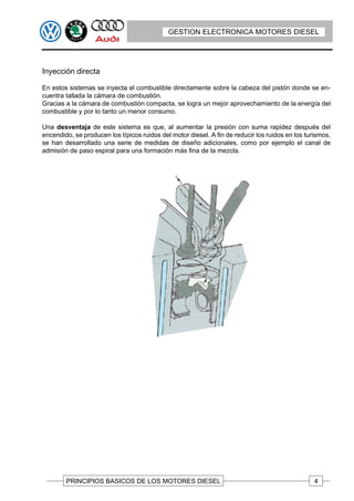 GESTION ELECTRONICA MOTORES DIESEL




Inyección directa

En estos sistemas se inyecta el combustible directamente sobre la cabeza del pistón donde se en-
cuentra tallada la cámara de combustión.
Gracias a la cámara de combustión compacta, se logra un mejor aprovechamiento de la energía del
combustible y por lo tanto un menor consumo.

Una desventaja de este sistema es que, al aumentar la presión con suma rapidez después del
encendido, se producen los típicos ruidos del motor diesel. A fin de reducir los ruidos en los turismos,
se han desarrollado una serie de medidas de diseño adicionales, como por ejemplo el canal de
admisión de paso espiral para una formación más fina de la mezcla.




        PRINCIPIOS BASICOS DE LOS MOTORES DIESEL                                                  4
 