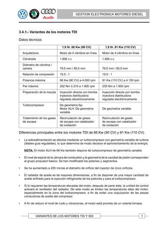 GESTION ELECTRONICA MOTORES DIESEL




3.4.1.- Variantes de los motores TDI

Datos técnicos

                                   1,9 ltr. 66 Kw (90 CV)            1,9 ltr. 81 Kw (110 CV)

    Arquitectura                 Motor de 4 cilindros en línea    Motor de 4 cilindros en línea

    Cilindrada                   1.896 c.c                        1.896 c.c

    Diámetro de cilindros /
    carrera                      79,5 mm / 95,5 mm                79,5 mm / 95,5 mm

    Relación de compresión       19,5 : 1                         19,5 : 1

    Potencia máxima              66 Kw (90 CV) a 4.000 rpm        81 Kw (110 CV) a 4.150 rpm

    Par máximo                   202 Nm ó 210 a 1.900 rpm         235 Nm a 1.900 rpm

    Preparación de la mezcla     Inyección directa con bomba      Inyección directa con bomba
                                 inyectora distribuidora          inyectora distribuidora
                                 regulada electrónicamente        regulada electrónicamente

    Turbocompresor               De geometría fija
                                 Motor ALH: De geometría          De geometría variable
                                 variable

    Tratamiento de los gases     Recirculación de gases           Recirculación de gases
    de escape                    de escape con catalizador        de escape con catalizador
                                 de oxidación                     de oxidación

Diferencias principales entre los motores TDI de 66 Kw (90 CV) y 81 Kw (110 CV)

•    La sobrealimentación se efectúa mediante un turbocompresor con geometría variable de turbina
     (álabes guía regulables), lo que determina de modo decisivo el aprovechamiento de la energía.

     NOTA: El motor ALH de 66 Kw también dispone de turbocompresor de geometría variable.

•    El nivel de espiral de la cámara de combustión y la geometría de la cavidad de pistón corresponden
     al grupo propulsor básico. Se han modificado los pistones y segmentos.

•    Se ha aumentado a 205 micras el diámetro de orificio del inyector de cinco orificios.

•    El radiador de aceite es de mayores dimensiones, a fin de disponer de una mayor cantidad de
     aceite enfriado para la eyección refrigerante de los pistones y para el turbocompresor.

•    Si lo requieren las temperaturas elevadas del motor, después de parar éste, la unidad de control
     activará el ventilador del radiador. De este modo se limitan las temperaturas altas del motor,
     especialmente en la zona del turbocompresor, a fin de evitar una coquización de las piezas
     conductoras de aceite del compresor.

•    A fin de reducir el nivel de ruido y vibraciones, el motor está provisto de un volante bimasa.



              VARIANTES DE LOS MOTORES TDI Y SDI                                                  1
 