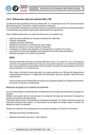 GESTION ELECTRONICA MOTORES DIESEL




3.4.2.- Diferencias entre los motores SDI y TDI

La diferencia más significativa entre los motores SDI, en comparación con los TDI, es la eliminación
del turbocompresor, intercooler y todas las tuberías necesarias.
Al nivel de gestión electrónica se elimina la función de regulación de la presión de sobrealimentación
y los elementos que estaban relacionados directamente con esta función.

Otras modificaciones tanto en la parte mecánica como en la gestión son:

•   Arbol de levas modificado con tiempos de distribución diferentes.
•   Válvulas modificadas.
•   Cajeado del pistón modificado.
•   Colectores de admisión y de escape de nuevo diseño.
•   Bomba de inyección con mayor presión de inyección.
•   Inyectores con orificios más pequeños, lo que permite un caudal un 5% menor.
•   La unidad de control esta adaptada a los parámetros del motor diesel atmosférico.
•   Mariposa de gases en el colector de admisión.

    NOTA:

    Entre las diferentes versiones de motores SDI (tanto el de 1,7 ltr. como el 1,9 ltr.), nos podemos
    encontrar con pequeñas diferencias. Estas son que puede incorporar o no medidor de masa de
    aire y que el transmisor de temperatura del aire puede ir ubicado en la caja de aguas o bien en el
    tubo de admisión o en el filtro de aire.

    Para mayor información sobre este tema, se puede consultar en el Manual de Reparaciones
    correspondiente el grupo 23 – Preparación de combustible, inyección, apartado “Ubicación de los
    componentes”.

    Como novedad en los motores SDI se incorpora una mariposa de gases en el colector de admisión.
    Su función se describe a continuación.

Mariposa de gases en el colector de admisión

En los motores diesel sin turbocompresor, la diferencia entre las presiones de admisión y escape son
escasas.
Debido a esto puede darse el caso de que no se alcancen las tasas de recirculación de gases de
escape en las gamas de carga parcial.
Para evitar esto se coloca una mariposa en el conducto de admisión. Su misión es la de provocar una
depresión suficiente para originar la recirculación de los gases de escape desde el colector de
escape al colector de admisión.

Existen dos sistemas de accionamiento de la mariposa de gases en el colector de admisión:

•   Mariposa accionada neumáticamente.

•   Mariposa accionada a través de motor eléctrico.




            VARIANTES DE LOS MOTORES TDI Y SDI                                                 2
 