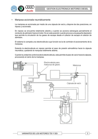 GESTION ELECTRONICA MOTORES DIESEL




•   Mariposa accionada neumáticamente

    La mariposa es accionada por medio de una cápsula de vacío y dispone de dos posiciones, en
    reposo y accionada.

    En reposo se encuentra totalmente abierta y cuando se acciona estrangula parcialmente el
    conducto de admisión hacia el motor. Es en esta posición cuando provoca una pequeña depresión
    que permite la circulación de los gases de escape desde el colector de escape al colector de
    admisión.

    El sistema lo competa una electroválvula cuya función es la de controlar el accionamiento de la
    mariposa.

    Estando la electroválvula en reposo permite el paso de presión atmosférica hacia la cápsula
    neumática, quedando la mariposa totalmente abierta.

    Cuando la unidad de control excita la electroválvula, esta permite el paso de vacío hacia la cápsula,
    provocando el cierre de la mariposa.




             VARIANTES DE LOS MOTORES TDI Y SDI                                                    3
 