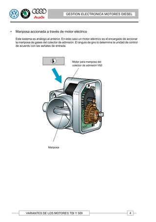 GESTION ELECTRONICA MOTORES DIESEL




•   Mariposa accionada a través de motor eléctrico

    Este sistema es análogo al anterior. En este caso un motor eléctrico es el encargado de accionar
    la mariposa de gases del colector de admisión. El ángulo de giro lo determina la unidad de control
    de acuerdo con las señales de entrada.




            VARIANTES DE LOS MOTORES TDI Y SDI                                                 4
 