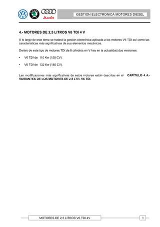 GESTION ELECTRONICA MOTORES DIESEL




4.- MOTORES DE 2,5 LITROS V6 TDI 4 V

A lo largo de este tema se tratará la gestión electrónica aplicada a los motores V6 TDI así como las
características más significativas de sus elementos mecánicos.

Dentro de este tipo de motores TDI de 6 cilindros en V hay en la actualidad dos versiones:

•   V6 TDI de 110 Kw (150 CV).

•   V6 TDI de 132 Kw (180 CV).


Las modificaciones más significativas de estos motores están descritas en el      CAPÍTULO 4 .4.-
VARIANTES DE LOS MOTORES DE 2,5 LTR. V6 TDI.




               MOTORES DE 2,5 LITROS V6 TDI 4V                                                1
 