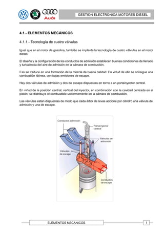 GESTION ELECTRONICA MOTORES DIESEL




4.1.- ELEMENTOS MECÁNICOS

4.1.1.- Tecnología de cuatro válvulas

Igual que en el motor de gasolina, también se implanta la tecnología de cuatro válvulas en el motor
diesel.

El diseño y la configuración de los conductos de admisión establecen buenas condiciones de llenado
y turbulencia del aire de admisión en la cámara de combustión.

Eso se traduce en una formación de la mezcla de buena calidad. En virtud de ello se consigue una
combustión idónea, con bajas emisiones de escape.

Hay dos válvulas de admisión y dos de escape dispuestas en torno a un portainyector central.

En virtud de la posición central, vertical del inyector, en combinación con la cavidad centrada en el
pistón, se distribuye el combustible uniformemente en la cámara de combustión.

Las válvulas están dispuestas de modo que cada árbol de levas accione por cilindro una válvula de
admisión y una de escape.




                     ELEMENTOS MECANICOS                                                       1
 