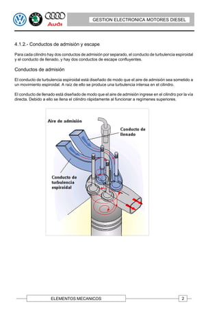 GESTION ELECTRONICA MOTORES DIESEL




4.1.2.- Conductos de admisión y escape

Para cada cilindro hay dos conductos de admisión por separado, el conducto de turbulencia espiroidal
y el conducto de llenado, y hay dos conductos de escape confluyentes.

Conductos de admisión

El conducto de turbulencia espiroidal está diseñado de modo que el aire de admisión sea sometido a
un movimiento espiroidal. A raíz de ello se produce una turbulencia intensa en el cilindro.

El conducto de llenado está diseñado de modo que el aire de admisión ingrese en el cilindro por la vía
directa. Debido a ello se llena el cilindro rápidamente al funcionar a regímenes superiores.




                    ELEMENTOS MECANICOS                                                        2
 