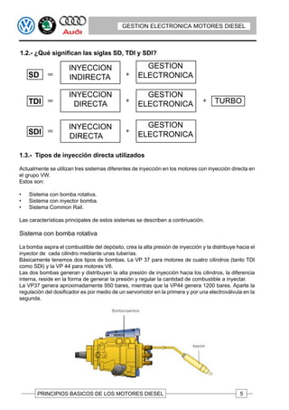 GESTION ELECTRONICA MOTORES DIESEL



1.2.- ¿Qué significan las siglas SD, TDI y SDI?

                     INYECCION                       GESTION
    SD               INDIRECTA                     ELECTRONICA

                     INYECCION                       GESTION
    TDI               DIRECTA                      ELECTRONICA                       TURBO


                     INYECCION                       GESTION
    SDI                                            ELECTRONICA
                     DIRECTA

1.3.- Tipos de inyección directa utilizados

Actualmente se utilizan tres sistemas diferentes de inyección en los motores con inyección directa en
el grupo VW.
Estos son:

•   Sistema con bomba rotativa.
•   Sistema con inyector bomba.
•   Sistema Common Rail.

Las características principales de estos sistemas se describen a continuación.

Sistema con bomba rotativa

La bomba aspira el combustible del depósito, crea la alta presión de inyección y la distribuye hacia el
inyector de cada cilindro mediante unas tuberías.
Básicamente tenemos dos tipos de bombas. La VP 37 para motores de cuatro cilindros (tanto TDI
como SDI) y la VP 44 para motores V6.
Las dos bombas generan y distribuyen la alta presión de inyección hacia los cilindros, la diferencia
interna, reside en la forma de generar la presión y regular la cantidad de combustible a inyectar.
La VP37 genera aproximadamente 950 bares, mientras que la VP44 genera 1200 bares. Aparte la
regulación del dosificador es por medio de un servomotor en la primera y por una electroválvula en la
segunda.




       PRINCIPIOS BASICOS DE LOS MOTORES DIESEL                                                 5
 