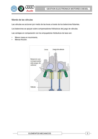 GESTION ELECTRONICA MOTORES DIESEL




Mando de las válvulas

Las válvulas se accionan por medio de las levas a través de los balancines flotantes.

Los balancines se apoyan sobre compensadores hidráulicos del juego de válvulas.

Las ventajas en comparación con los empujadores hidráulicos de taza son:

•   Menor masa en movimiento.
•   Menos fricción.




                    ELEMENTOS MECANICOS                                                 5
 