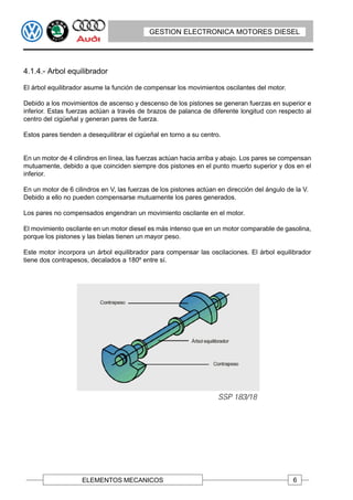 GESTION ELECTRONICA MOTORES DIESEL




4.1.4.- Arbol equilibrador

El árbol equilibrador asume la función de compensar los movimientos oscilantes del motor.

Debido a los movimientos de ascenso y descenso de los pistones se generan fuerzas en superior e
inferior. Estas fuerzas actúan a través de brazos de palanca de diferente longitud con respecto al
centro del cigüeñal y generan pares de fuerza.

Estos pares tienden a desequilibrar el cigüeñal en torno a su centro.


En un motor de 4 cilindros en línea, las fuerzas actúan hacia arriba y abajo. Los pares se compensan
mutuamente, debido a que coinciden siempre dos pistones en el punto muerto superior y dos en el
inferior.

En un motor de 6 cilindros en V, las fuerzas de los pistones actúan en dirección del ángulo de la V.
Debido a ello no pueden compensarse mutuamente los pares generados.

Los pares no compensados engendran un movimiento oscilante en el motor.

El movimiento oscilante en un motor diesel es más intenso que en un motor comparable de gasolina,
porque los pistones y las bielas tienen un mayor peso.

Este motor incorpora un árbol equilibrador para compensar las oscilaciones. El árbol equilibrador
tiene dos contrapesos, decalados a 180º entre sí.




                    ELEMENTOS MECANICOS                                                       6
 