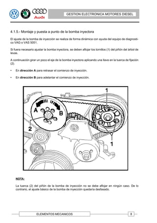 GESTION ELECTRONICA MOTORES DIESEL




4.1.5.- Montaje y puesta a punto de la bomba inyectora

El ajuste de la bomba de inyección se realiza de forma dinámica con ayuda del equipo de diagnosti-
co VAG o VAS 5051.

Si fuera necesario ajustar la bomba inyectora, se deben aflojar los tornillos (1) del piñón del árbol de
levas.

A continuación girar un poco el eje de la bomba inyectora aplicando una llave en la tuerca de fijación
(2).

•   En dirección A para retrasar el comienzo de inyección.

•   En dirección B para adelantar el comienzo de inyección.




    NOTA:

    La tuerca (2) del piñón de la bomba de inyección no se debe aflojar en ningún caso. De lo
    contrario, el ajuste básico de la bomba de inyección quedaría desfasado.




                     ELEMENTOS MECANICOS                                                         8
 