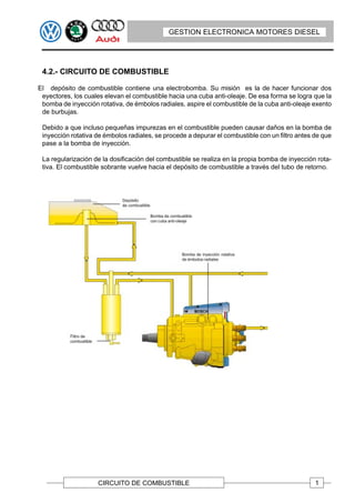 GESTION ELECTRONICA MOTORES DIESEL




 4.2.- CIRCUITO DE COMBUSTIBLE

El depósito de combustible contiene una electrobomba. Su misión es la de hacer funcionar dos
 eyectores, los cuales elevan el combustible hacia una cuba anti-oleaje. De esa forma se logra que la
 bomba de inyección rotativa, de émbolos radiales, aspire el combustible de la cuba anti-oleaje exento
 de burbujas.

 Debido a que incluso pequeñas impurezas en el combustible pueden causar daños en la bomba de
 inyección rotativa de émbolos radiales, se procede a depurar el combustible con un filtro antes de que
 pase a la bomba de inyección.

 La regularización de la dosificación del combustible se realiza en la propia bomba de inyección rota-
 tiva. El combustible sobrante vuelve hacia el depósito de combustible a través del tubo de retorno.




                    CIRCUITO DE COMBUSTIBLE                                                      1
 