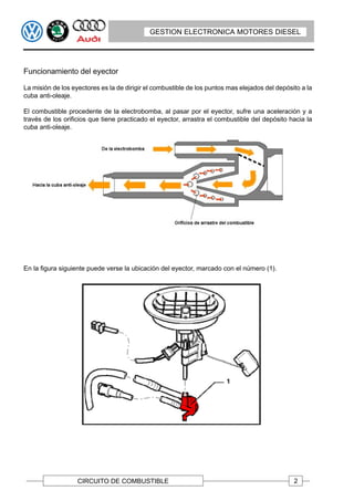 GESTION ELECTRONICA MOTORES DIESEL




Funcionamiento del eyector

La misión de los eyectores es la de dirigir el combustible de los puntos mas elejados del depósito a la
cuba anti-oleaje.

El combustible procedente de la electrobomba, al pasar por el eyector, sufre una aceleración y a
través de los orificios que tiene practicado el eyector, arrastra el combustible del depósito hacia la
cuba anti-oleaje.




En la figura siguiente puede verse la ubicación del eyector, marcado con el número (1).




                   CIRCUITO DE COMBUSTIBLE                                                      2
 