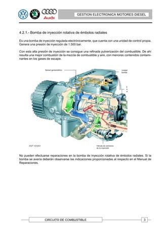 GESTION ELECTRONICA MOTORES DIESEL




4.2.1.- Bomba de inyección rotativa de émbolos radiales

Es una bomba de inyección regulada electrónicamente, que cuenta con una unidad de control propia.
Genera una presión de inyección de 1.500 bar.

Con esta alta presión de inyección se consigue una refinada pulverización del combustible. De ahí
resulta una mejor combustión de la mezcla de combustible y aire, con menores contenidos contami-
nantes en los gases de escape.




No pueden efectuarse reparaciones en la bomba de inyección rotativa de émbolos radiales. Si la
bomba se avería deberán observarse las indicaciones proporcionadas al respecto en el Manual de
Reparaciones.




                  CIRCUITO DE COMBUSTIBLE                                                  3
 