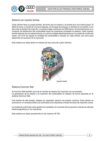 GESTION ELECTRONICA MOTORES DIESEL




Sistema con inyector bomba

Cada cilindro tiene su propia bomba, de forma que el inyector y la bomba son una misma pieza. El
árbol de levas, a través de una leva especial, se encarga de empujar un émbolo en el inyector y con
ello crear la presión de inyección. La presión llega a alcanzar los 2050 bares. Una bomba previa y un
conducto de distribución del combustible hacia los inyectores completan el sistema. Cada inyector
bomba dispone de una electroválvula, la cual es excitada eléctricamente por la unidad de control del
motor, con el fin de regular la cantidad de combustible a inyectar en cada cilindro, así como para
determinar el momento de la inyección.

Este sistema se utiliza tanto en motores de tres como de cuatro cilindros.




Sistema Common Rail

Al Common Rail también se le da el nombre de sistema de inyección con acumulador.
La generación de la presión y la inyección del combustible se realizan de forma separada en el
sistema Common Rail.

Una bomba de alta presión, alojada por separado, genera una presión continua. Esta presión se
acumula en un conducto (Rail) y se suministra a los inyectores a través de tubos de inyección cortos.

La unidad de control del motor gestiona la cantidad y el momento de la inyección a través de válvulas
electromagnéticas en los inyectores.

Este sistema se utiliza actualmente en los motores V8 TDI.




        PRINCIPIOS BASICOS DE LOS MOTORES DIESEL                                               6
 