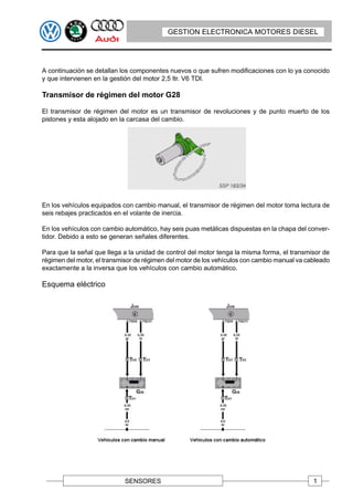 GESTION ELECTRONICA MOTORES DIESEL




A continuación se detallan los componentes nuevos o que sufren modificaciones con lo ya conocido
y que intervienen en la gestión del motor 2,5 ltr. V6 TDI.

Transmisor de régimen del motor G28

El transmisor de régimen del motor es un transmisor de revoluciones y de punto muerto de los
pistones y esta alojado en la carcasa del cambio.




En los vehículos equipados con cambio manual, el transmisor de régimen del motor toma lectura de
seis rebajes practicados en el volante de inercia.

En los vehículos con cambio automático, hay seis puas metálicas dispuestas en la chapa del conver-
tidor. Debido a esto se generan señales diferentes.

Para que la señal que llega a la unidad de control del motor tenga la misma forma, el transmisor de
régimen del motor, el transmisor de régimen del motor de los vehículos con cambio manual va cableado
exactamente a la inversa que los vehículos con cambio automático.

Esquema eléctrico




                            SENSORES                                                          1
 