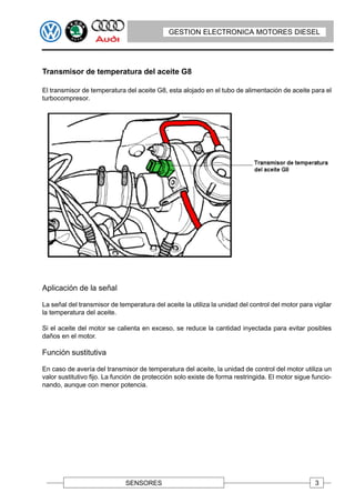 GESTION ELECTRONICA MOTORES DIESEL




Transmisor de temperatura del aceite G8

El transmisor de temperatura del aceite G8, esta alojado en el tubo de alimentación de aceite para el
turbocompresor.




Aplicación de la señal

La señal del transmisor de temperatura del aceite la utiliza la unidad del control del motor para vigilar
la temperatura del aceite.

Si el aceite del motor se calienta en exceso, se reduce la cantidad inyectada para evitar posibles
daños en el motor.

Función sustitutiva

En caso de avería del transmisor de temperatura del aceite, la unidad de control del motor utiliza un
valor sustitutivo fijo. La función de protección solo existe de forma restringida. El motor sigue funcio-
nando, aunque con menor potencia.




                              SENSORES                                                             3
 