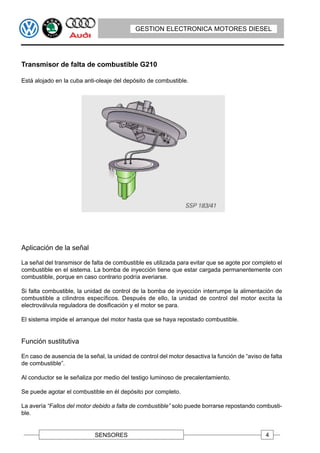 GESTION ELECTRONICA MOTORES DIESEL




Transmisor de falta de combustible G210

Está alojado en la cuba anti-oleaje del depósito de combustible.




Aplicación de la señal

La señal del transmisor de falta de combustible es utilizada para evitar que se agote por completo el
combustible en el sistema. La bomba de inyección tiene que estar cargada permanentemente con
combustible, porque en caso contrario podría averiarse.

Si falta combustible, la unidad de control de la bomba de inyección interrumpe la alimentación de
combustible a cilindros específicos. Después de ello, la unidad de control del motor excita la
electroválvula reguladora de dosificación y el motor se para.

El sistema impide el arranque del motor hasta que se haya repostado combustible.


Función sustitutiva

En caso de ausencia de la señal, la unidad de control del motor desactiva la función de “aviso de falta
de combustible”.

Al conductor se le señaliza por medio del testigo luminoso de precalentamiento.

Se puede agotar el combustible en él depósito por completo.

La avería “Fallos del motor debido a falta de combustible” solo puede borrarse repostando combusti-
ble.


                             SENSORES                                                           4
 