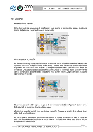 GESTION ELECTRONICA MOTORES DIESEL




Así funciona:

   Operación de llenado

   Si la electroválvula reguladora de dosificación esta abierta, el combustible pasa a la cámara
   interior de la bomba hacia la cámara de compresión.




   Operación de inyección

   La electroválvula reguladora de dosificación es excitada por la unidad de control de la bomba de
   inyección y cierra la alimentación del combustible. Durante todo el tiempo que la electroválvula
   reguladora de dosificación está cerrada, se comprime el combustible y se transporta hacia los
   inyectores. Una vez alcanzada la dosis definida por la unidad de control del motor, la electroválvula
   abre la alimentación de combustible procedente de la cámara interior. La presión cae y finaliza la
   operación de inyección.




   El volumen de combustible a plena carga es de aproximadamente 50 mm³ por ciclo de inyección.
   Esto equivale al contenido de una gota de agua.

   Al ralentí se necesitan unos 5 mm³ por ciclo de inyección. Equivale al tamaño de la cabeza de un
   alfiler de 2 mm de diámetro.

   La electroválvula reguladora de dosificación asume la función supletoria de para el motor. Al
   desconectarse el encendido abre la electroválvula, de modo que ya no sea posible seguir
   comprimiendo combustible.


        ACTUADORES Y FUNCIONES DE REGULACION                                                      3
 