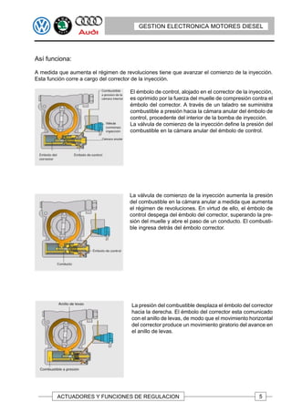 GESTION ELECTRONICA MOTORES DIESEL




Así funciona:

A medida que aumenta el régimen de revoluciones tiene que avanzar el comienzo de la inyección.
Esta función corre a cargo del corrector de la inyección.

                                     El émbolo de control, alojado en el corrector de la inyección,
                                     es oprimido por la fuerza del muelle de compresión contra el
                                     émbolo del corrector. A través de un taladro se suministra
                                     combustible a presión hacia la cámara anular del émbolo de
                                     control, procedente del interior de la bomba de inyección.
                                     La válvula de comienzo de la inyección define la presión del
                                     combustible en la cámara anular del émbolo de control.




                                     La válvula de comienzo de la inyección aumenta la presión
                                     del combustible en la cámara anular a medida que aumenta
                                     el régimen de revoluciones. En virtud de ello, el émbolo de
                                     control despega del émbolo del corrector, superando la pre-
                                     sión del muelle y abre el paso de un conducto. El combusti-
                                     ble ingresa detrás del émbolo corrector.




                                      La presión del combustible desplaza el émbolo del corrector
                                      hacia la derecha. El émbolo del corrector esta comunicado
                                      con el anillo de levas, de modo que el movimiento horizontal
                                      del corrector produce un movimiento giratorio del avance en
                                      el anillo de levas.




        ACTUADORES Y FUNCIONES DE REGULACION                                                 5
 