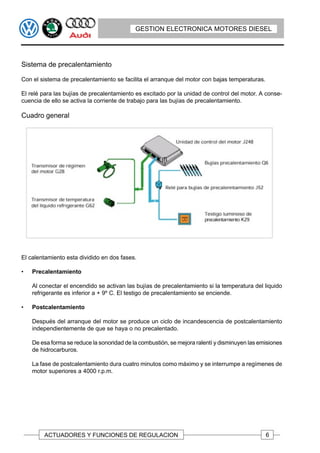 GESTION ELECTRONICA MOTORES DIESEL




Sistema de precalentamiento

Con el sistema de precalentamiento se facilita el arranque del motor con bajas temperaturas.

El relé para las bujías de precalentamiento es excitado por la unidad de control del motor. A conse-
cuencia de ello se activa la corriente de trabajo para las bujías de precalentamiento.

Cuadro general




El calentamiento esta dividido en dos fases.

•   Precalentamiento

    Al conectar el encendido se activan las bujías de precalentamiento si la temperatura del liquido
    refrigerante es inferior a + 9º C. El testigo de precalentamiento se enciende.

•   Postcalentamiento

    Después del arranque del motor se produce un ciclo de incandescencia de postcalentamiento
    independientemente de que se haya o no precalentado.

    De esa forma se reduce la sonoridad de la combustión, se mejora ralentí y disminuyen las emisiones
    de hidrocarburos.

    La fase de postcalentamiento dura cuatro minutos como máximo y se interrumpe a regímenes de
    motor superiores a 4000 r.p.m.




        ACTUADORES Y FUNCIONES DE REGULACION                                                   6
 